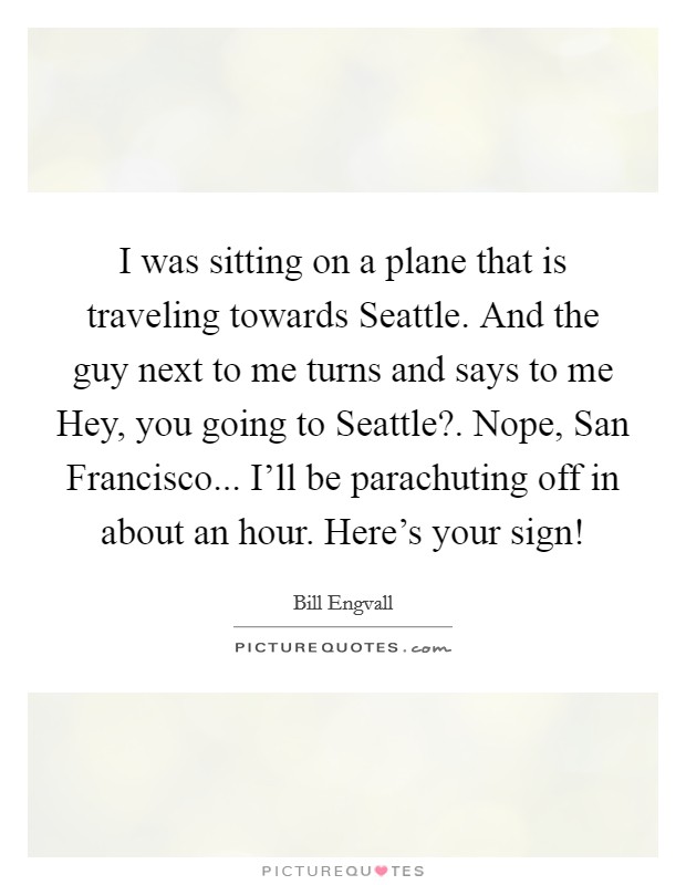 I was sitting on a plane that is traveling towards Seattle. And the guy next to me turns and says to me Hey, you going to Seattle?. Nope, San Francisco... I'll be parachuting off in about an hour. Here's your sign! Picture Quote #1