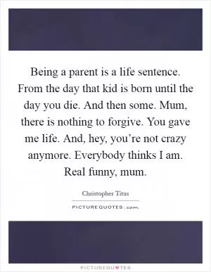 Being a parent is a life sentence. From the day that kid is born until the day you die. And then some. Mum, there is nothing to forgive. You gave me life. And, hey, you’re not crazy anymore. Everybody thinks I am. Real funny, mum Picture Quote #1