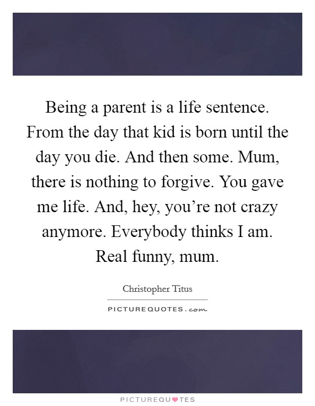 Being a parent is a life sentence. From the day that kid is born until the day you die. And then some. Mum, there is nothing to forgive. You gave me life. And, hey, you're not crazy anymore. Everybody thinks I am. Real funny, mum. Picture Quote #1