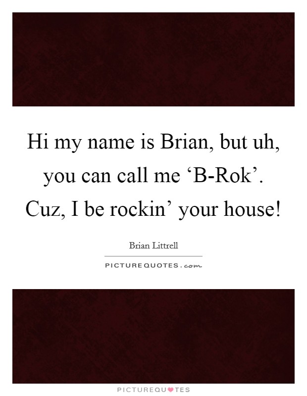 Hi my name is Brian, but uh, you can call me ‘B-Rok'. Cuz, I be rockin' your house! Picture Quote #1