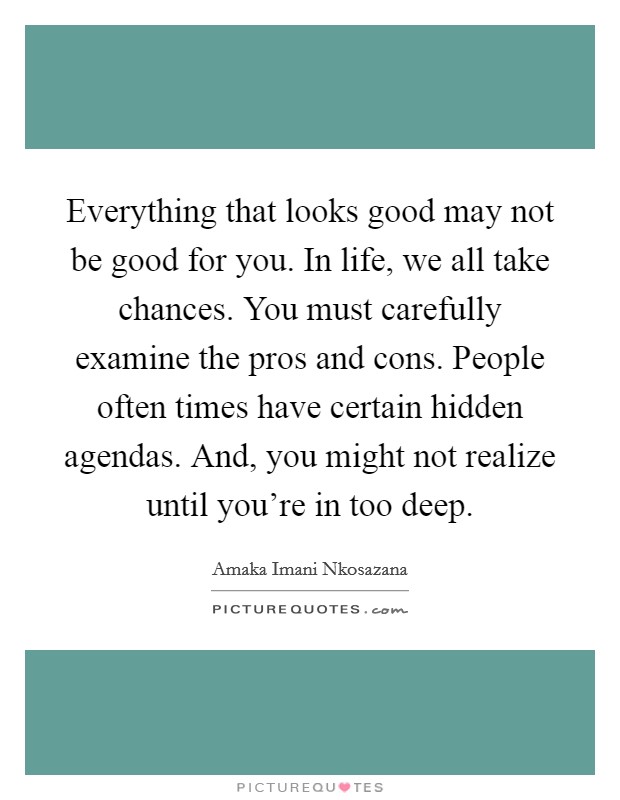 Everything that looks good may not be good for you. In life, we all take chances. You must carefully examine the pros and cons. People often times have certain hidden agendas. And, you might not realize until you're in too deep. Picture Quote #1