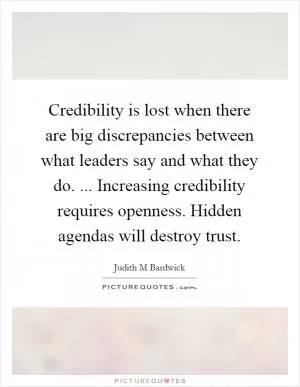 Credibility is lost when there are big discrepancies between what leaders say and what they do. ... Increasing credibility requires openness. Hidden agendas will destroy trust Picture Quote #1