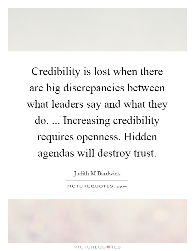 Credibility is lost when there are big discrepancies between what leaders say and what they do. ... Increasing credibility requires openness. Hidden agendas will destroy trust. Picture Quote #1