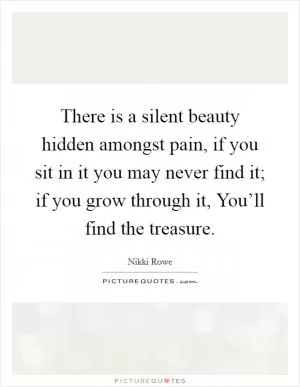 There is a silent beauty hidden amongst pain, if you sit in it you may never find it; if you grow through it, You’ll find the treasure Picture Quote #1