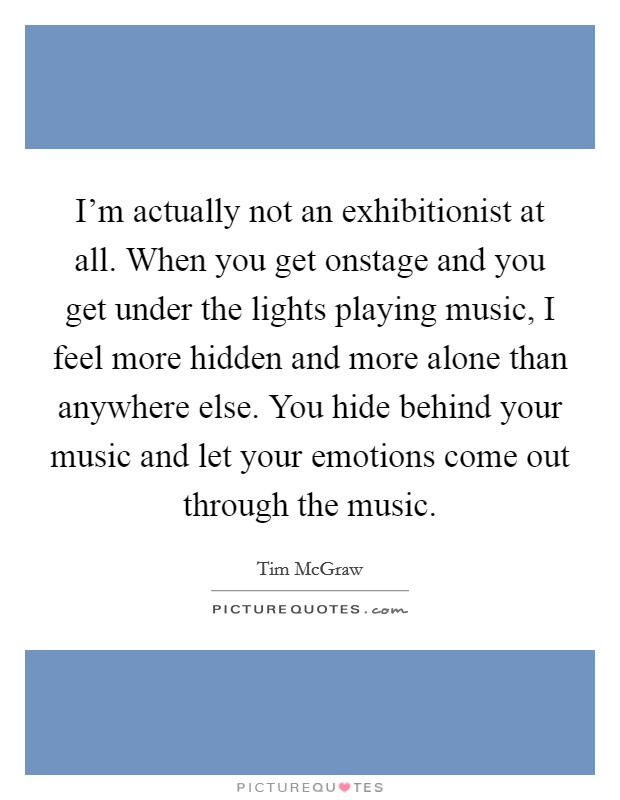 I'm actually not an exhibitionist at all. When you get onstage and you get under the lights playing music, I feel more hidden and more alone than anywhere else. You hide behind your music and let your emotions come out through the music. Picture Quote #1