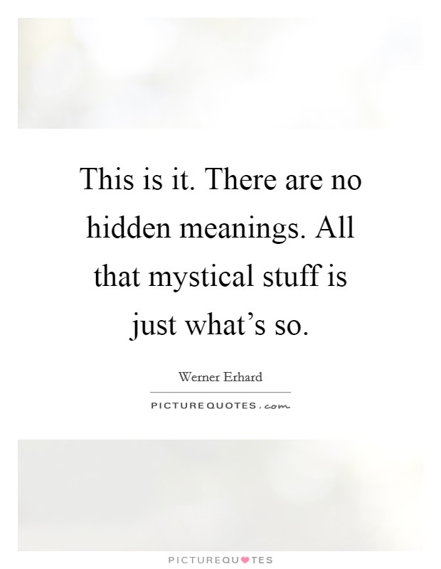 This is it. There are no hidden meanings. All that mystical stuff is just what's so. Picture Quote #1