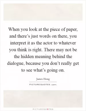 When you look at the piece of paper, and there’s just words on there, you interpret it as the actor to whatever you think is right. There may not be the hidden meaning behind the dialogue, because you don’t really get to see what’s going on Picture Quote #1