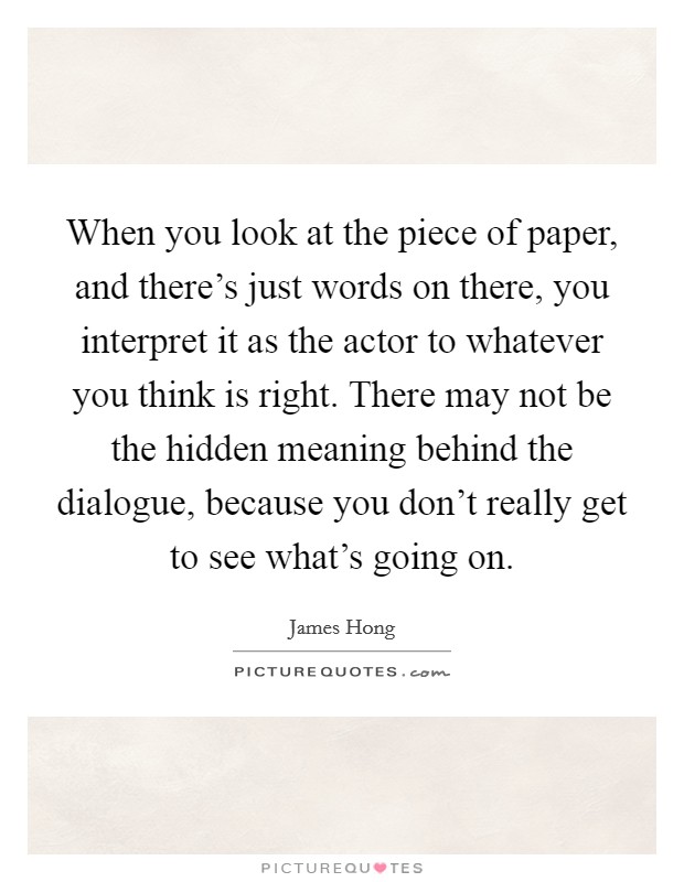 When you look at the piece of paper, and there's just words on there, you interpret it as the actor to whatever you think is right. There may not be the hidden meaning behind the dialogue, because you don't really get to see what's going on. Picture Quote #1