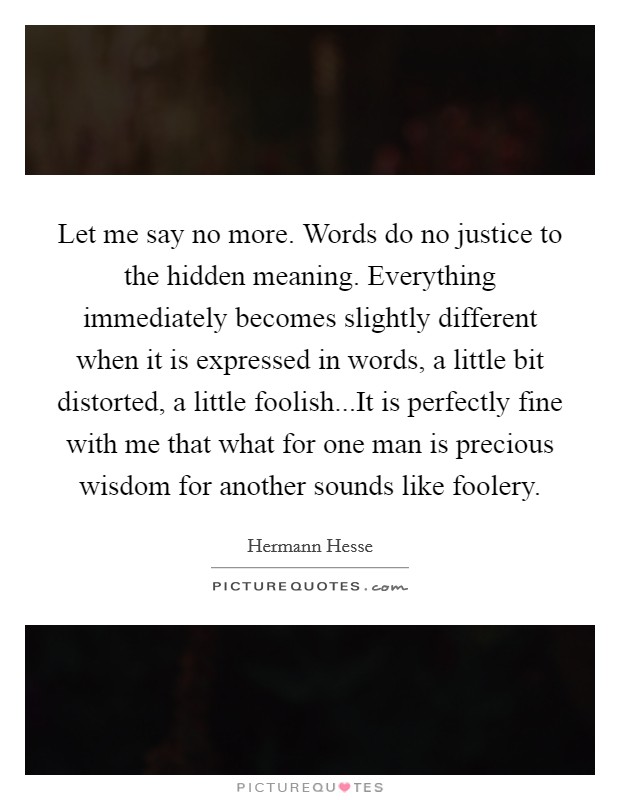 Let me say no more. Words do no justice to the hidden meaning. Everything immediately becomes slightly different when it is expressed in words, a little bit distorted, a little foolish...It is perfectly fine with me that what for one man is precious wisdom for another sounds like foolery. Picture Quote #1