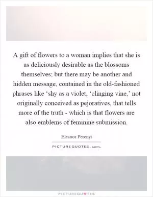 A gift of flowers to a woman implies that she is as deliciously desirable as the blossoms themselves; but there may be another and hidden message, contained in the old-fashioned phrases like ‘shy as a violet, ‘clinging vine,’ not originally conceived as pejoratives, that tells more of the truth - which is that flowers are also emblems of feminine submission Picture Quote #1