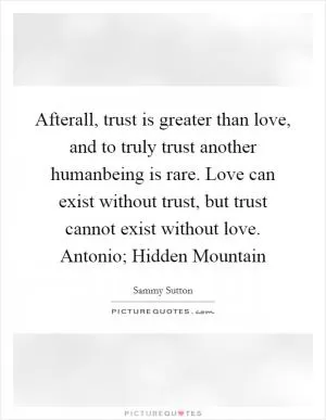 Afterall, trust is greater than love, and to truly trust another humanbeing is rare. Love can exist without trust, but trust cannot exist without love. Antonio; Hidden Mountain Picture Quote #1