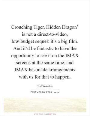 Crouching Tiger, Hidden Dragon’ is not a direct-to-video, low-budget sequel: it’s a big film. And it’d be fantastic to have the opportunity to see it on the IMAX screens at the same time, and IMAX has made arrangements with us for that to happen Picture Quote #1