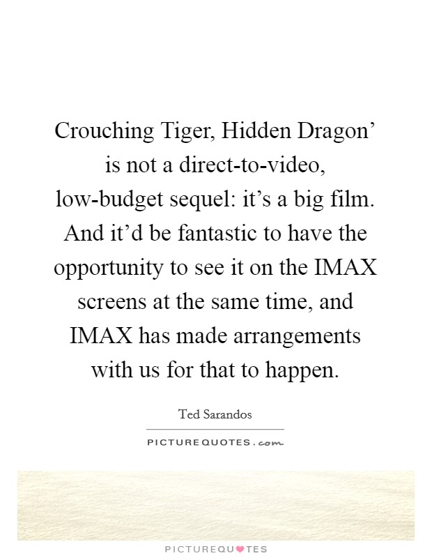 Crouching Tiger, Hidden Dragon' is not a direct-to-video, low-budget sequel: it's a big film. And it'd be fantastic to have the opportunity to see it on the IMAX screens at the same time, and IMAX has made arrangements with us for that to happen. Picture Quote #1