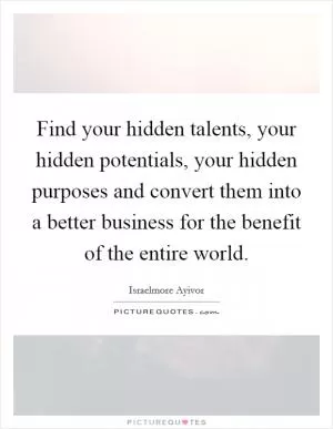 Find your hidden talents, your hidden potentials, your hidden purposes and convert them into a better business for the benefit of the entire world Picture Quote #1