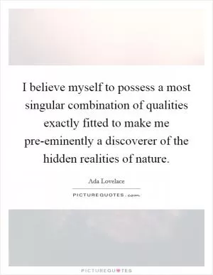 I believe myself to possess a most singular combination of qualities exactly fitted to make me pre-eminently a discoverer of the hidden realities of nature Picture Quote #1