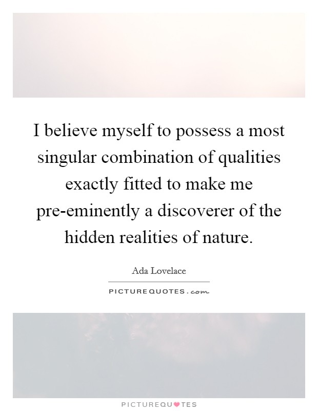 I believe myself to possess a most singular combination of qualities exactly fitted to make me pre-eminently a discoverer of the hidden realities of nature. Picture Quote #1