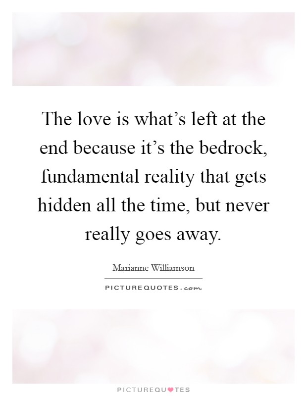 The love is what's left at the end because it's the bedrock, fundamental reality that gets hidden all the time, but never really goes away. Picture Quote #1