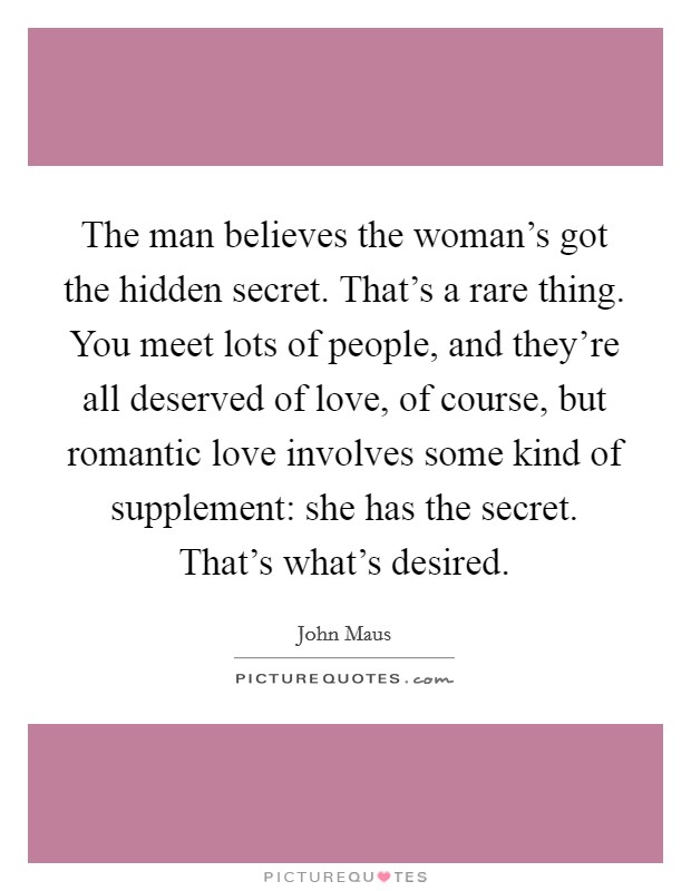 The man believes the woman's got the hidden secret. That's a rare thing. You meet lots of people, and they're all deserved of love, of course, but romantic love involves some kind of supplement: she has the secret. That's what's desired. Picture Quote #1