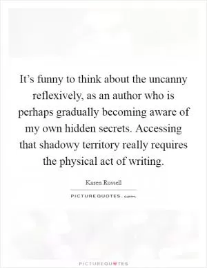 It’s funny to think about the uncanny reflexively, as an author who is perhaps gradually becoming aware of my own hidden secrets. Accessing that shadowy territory really requires the physical act of writing Picture Quote #1