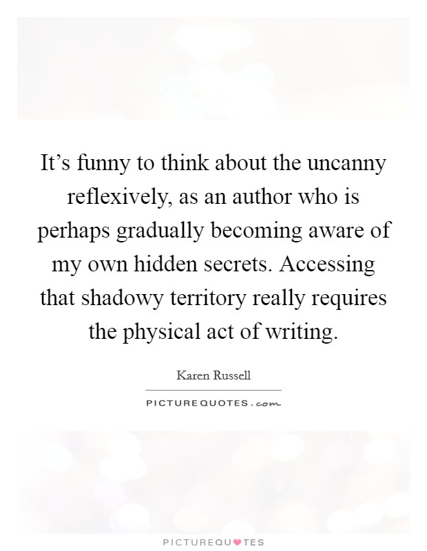 It's funny to think about the uncanny reflexively, as an author who is perhaps gradually becoming aware of my own hidden secrets. Accessing that shadowy territory really requires the physical act of writing. Picture Quote #1