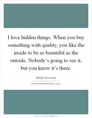 I love hidden things. When you buy something with quality, you like the inside to be as beautiful as the outside. Nobody’s going to see it, but you know it’s there Picture Quote #1