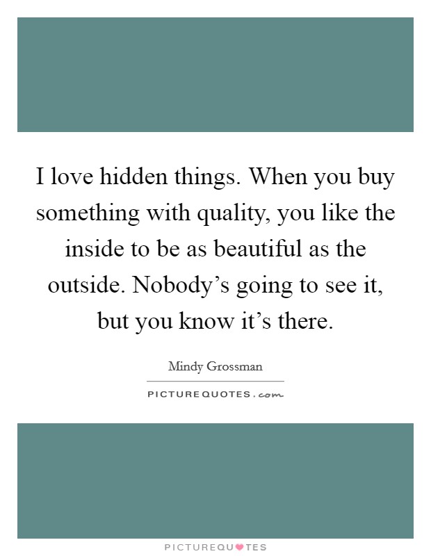 I love hidden things. When you buy something with quality, you like the inside to be as beautiful as the outside. Nobody's going to see it, but you know it's there. Picture Quote #1