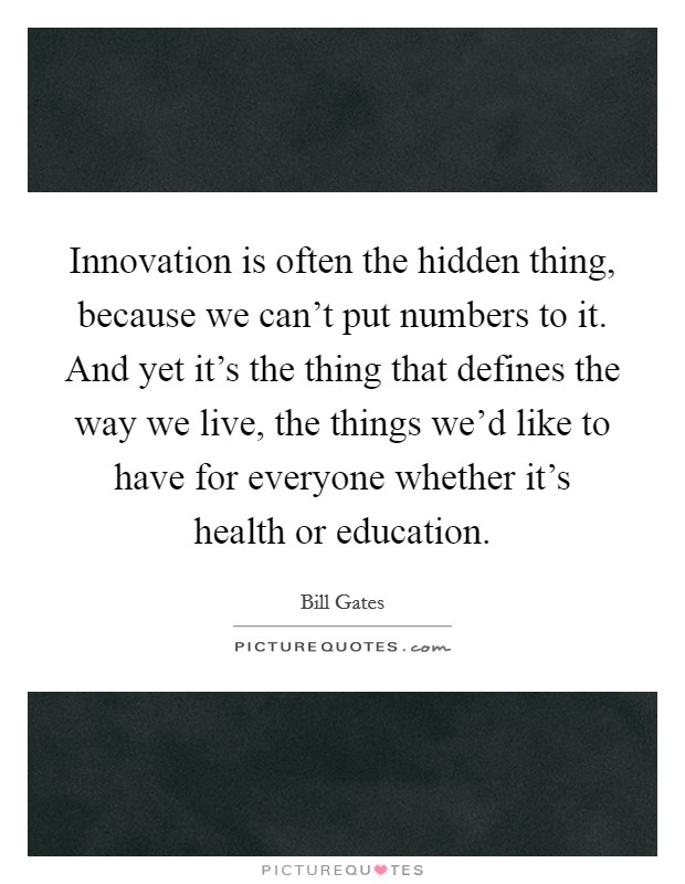 Innovation is often the hidden thing, because we can't put numbers to it. And yet it's the thing that defines the way we live, the things we'd like to have for everyone whether it's health or education. Picture Quote #1