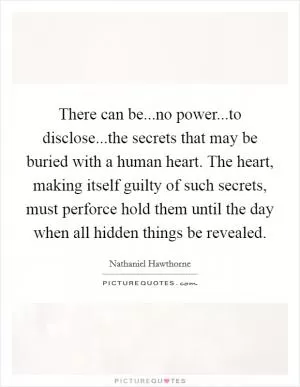 There can be...no power...to disclose...the secrets that may be buried with a human heart. The heart, making itself guilty of such secrets, must perforce hold them until the day when all hidden things be revealed Picture Quote #1