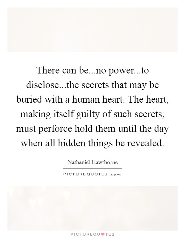 There can be...no power...to disclose...the secrets that may be buried with a human heart. The heart, making itself guilty of such secrets, must perforce hold them until the day when all hidden things be revealed. Picture Quote #1