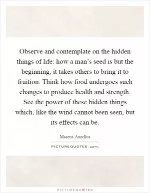 Observe and contemplate on the hidden things of life: how a man’s seed is but the beginning, it takes others to bring it to fruition. Think how food undergoes such changes to produce health and strength. See the power of these hidden things which, like the wind cannot been seen, but its effects can be Picture Quote #1