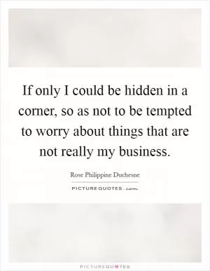 If only I could be hidden in a corner, so as not to be tempted to worry about things that are not really my business Picture Quote #1