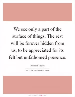 We see only a part of the surface of things. The rest will be forever hidden from us, to be appreciated for its felt but unfathomed presence Picture Quote #1