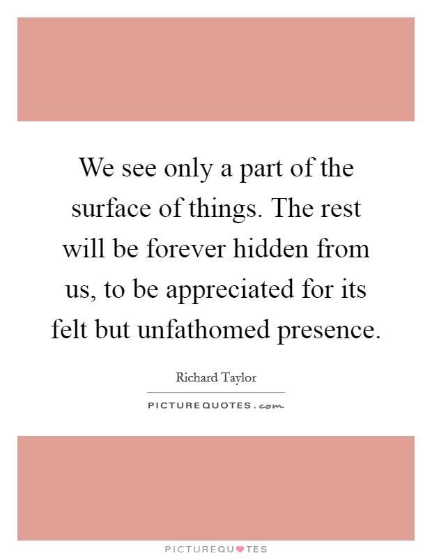 We see only a part of the surface of things. The rest will be forever hidden from us, to be appreciated for its felt but unfathomed presence. Picture Quote #1