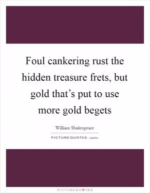 Foul cankering rust the hidden treasure frets, but gold that’s put to use more gold begets Picture Quote #1