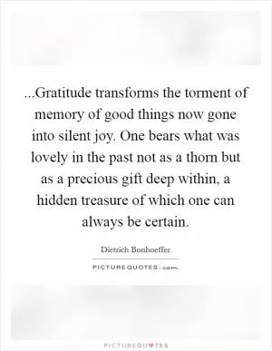 ...Gratitude transforms the torment of memory of good things now gone into silent joy. One bears what was lovely in the past not as a thorn but as a precious gift deep within, a hidden treasure of which one can always be certain Picture Quote #1