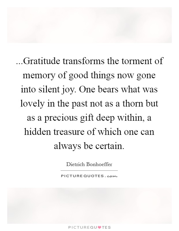 ...Gratitude transforms the torment of memory of good things now gone into silent joy. One bears what was lovely in the past not as a thorn but as a precious gift deep within, a hidden treasure of which one can always be certain. Picture Quote #1