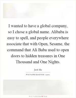 I wanted to have a global company, so I chose a global name. Alibaba is easy to spell, and people everywhere associate that with Open, Sesame, the command that Ali Baba used to open doors to hidden treasures in One Thousand and One Nights Picture Quote #1