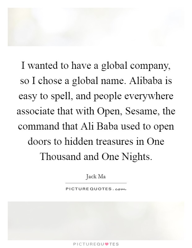 I wanted to have a global company, so I chose a global name. Alibaba is easy to spell, and people everywhere associate that with Open, Sesame, the command that Ali Baba used to open doors to hidden treasures in One Thousand and One Nights. Picture Quote #1