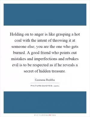 Holding on to anger is like grasping a hot coal with the intent of throwing it at someone else; you are the one who gets burned. A good friend who points out mistakes and imperfections and rebukes evil is to be respected as if he reveals a secret of hidden treasure Picture Quote #1
