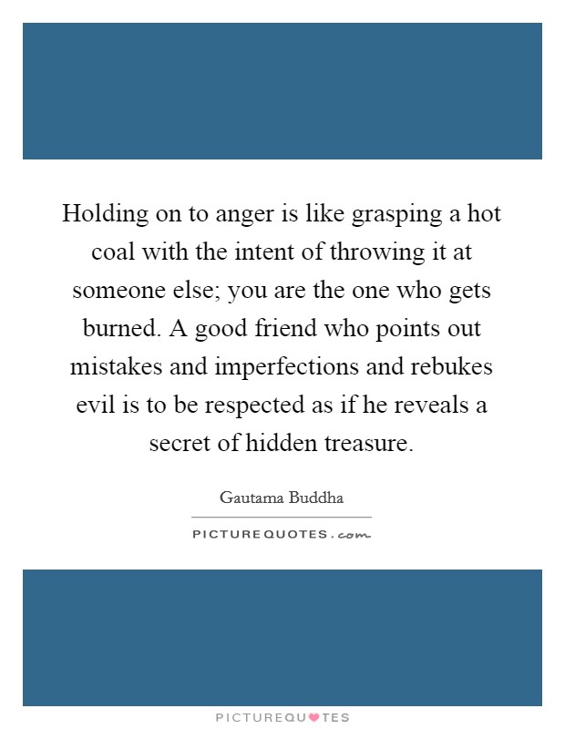 Holding on to anger is like grasping a hot coal with the intent of throwing it at someone else; you are the one who gets burned. A good friend who points out mistakes and imperfections and rebukes evil is to be respected as if he reveals a secret of hidden treasure. Picture Quote #1