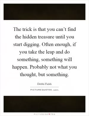 The trick is that you can’t find the hidden treasure until you start digging. Often enough, if you take the leap and do something, something will happen. Probably not what you thought, but something Picture Quote #1