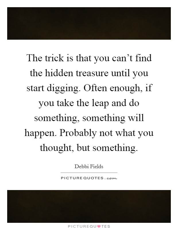 The trick is that you can't find the hidden treasure until you start digging. Often enough, if you take the leap and do something, something will happen. Probably not what you thought, but something. Picture Quote #1
