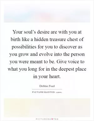 Your soul’s desire are with you at birth like a hidden treasure chest of possibilities for you to discover as you grow and evolve into the person you were meant to be. Give voice to what you long for in the deepest place in your heart Picture Quote #1
