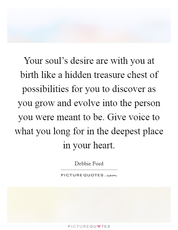 Your soul's desire are with you at birth like a hidden treasure chest of possibilities for you to discover as you grow and evolve into the person you were meant to be. Give voice to what you long for in the deepest place in your heart. Picture Quote #1