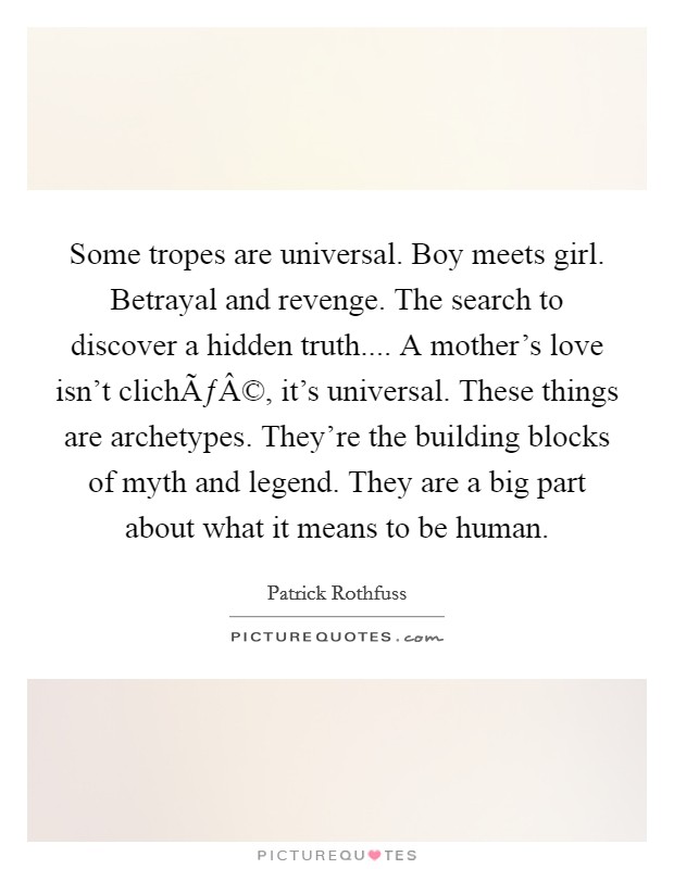 Some tropes are universal. Boy meets girl. Betrayal and revenge. The search to discover a hidden truth.... A mother's love isn't clichÃƒÂ©, it's universal. These things are archetypes. They're the building blocks of myth and legend. They are a big part about what it means to be human. Picture Quote #1
