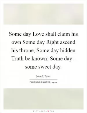 Some day Love shall claim his own Some day Right ascend his throne, Some day hidden Truth be known; Some day - some sweet day Picture Quote #1