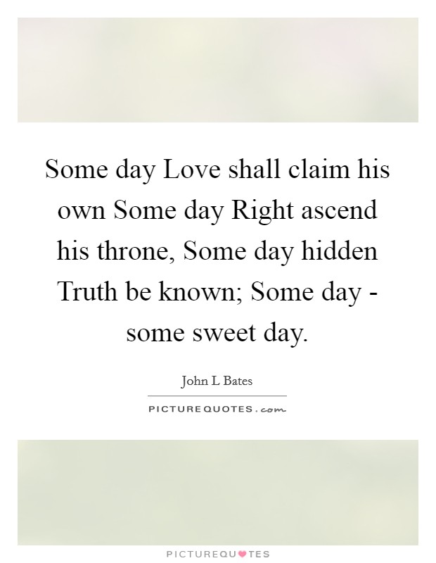 Some day Love shall claim his own Some day Right ascend his throne, Some day hidden Truth be known; Some day - some sweet day. Picture Quote #1