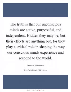 The truth is that our unconscious minds are active, purposeful, and independent. Hidden they may be, but their effects are anything but, for they play a critical role in shaping the way our conscious minds experience and respond to the world Picture Quote #1