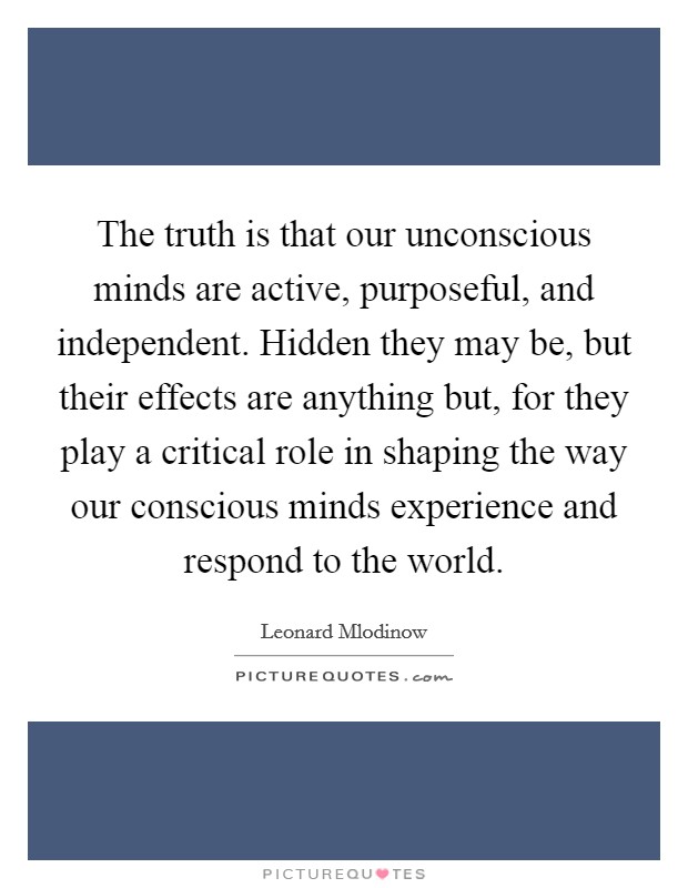 The truth is that our unconscious minds are active, purposeful, and independent. Hidden they may be, but their effects are anything but, for they play a critical role in shaping the way our conscious minds experience and respond to the world. Picture Quote #1