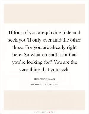 If four of you are playing hide and seek you’ll only ever find the other three. For you are already right here. So what on earth is it that you’re looking for? You are the very thing that you seek Picture Quote #1